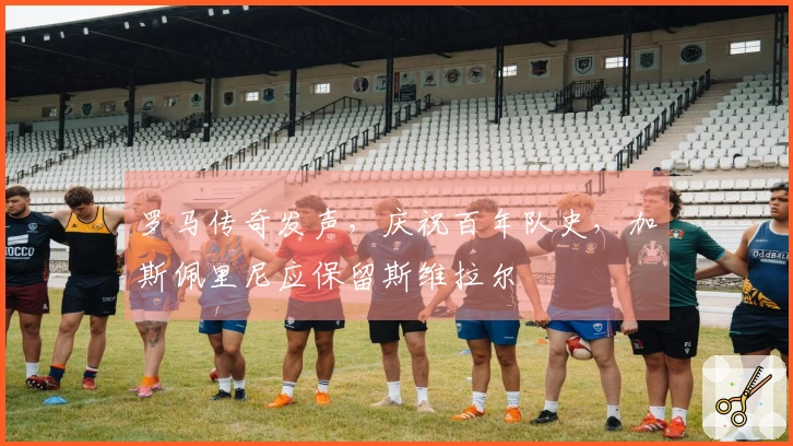 罗马传奇发声，庆祝百年队史，加斯佩里尼应保留斯维拉尔