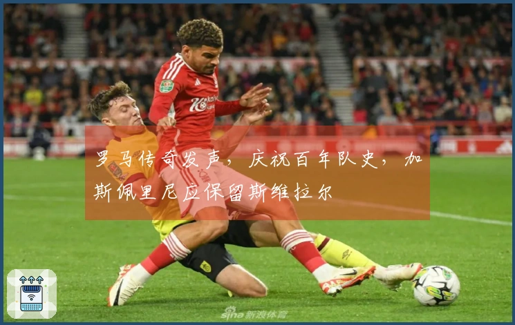 罗马传奇发声，庆祝百年队史，加斯佩里尼应保留斯维拉尔